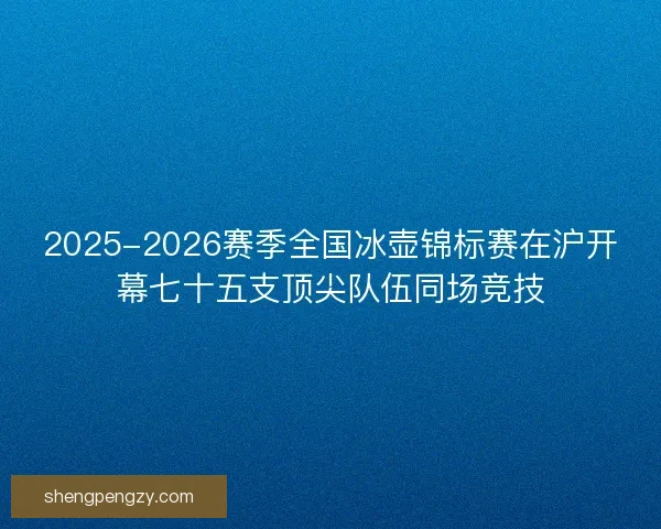 2025-2026赛季全国冰壶锦标赛在沪开幕七十五支顶尖队伍同场竞技