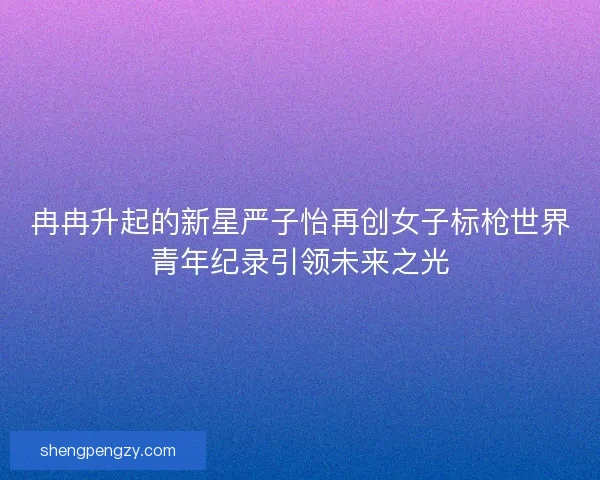 冉冉升起的新星严子怡再创女子标枪世界青年纪录引领未来之光
