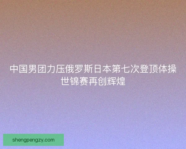 中国男团力压俄罗斯日本第七次登顶体操世锦赛再创辉煌