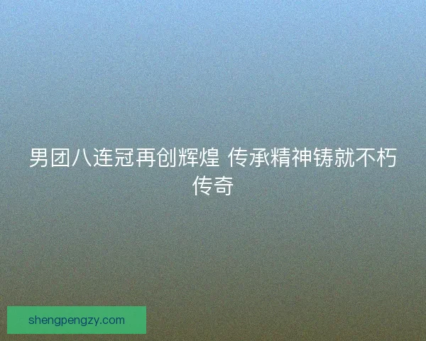 男团八连冠再创辉煌 传承精神铸就不朽传奇
