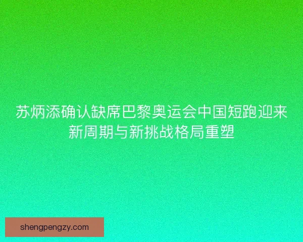 苏炳添确认缺席巴黎奥运会中国短跑迎来新周期与新挑战格局重塑