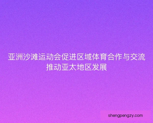亚洲沙滩运动会促进区域体育合作与交流推动亚太地区发展
